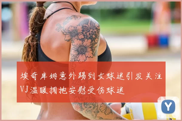 埃奇库姆意外踢到女球迷引发关注VJ温暖拥抱安慰受伤球迷