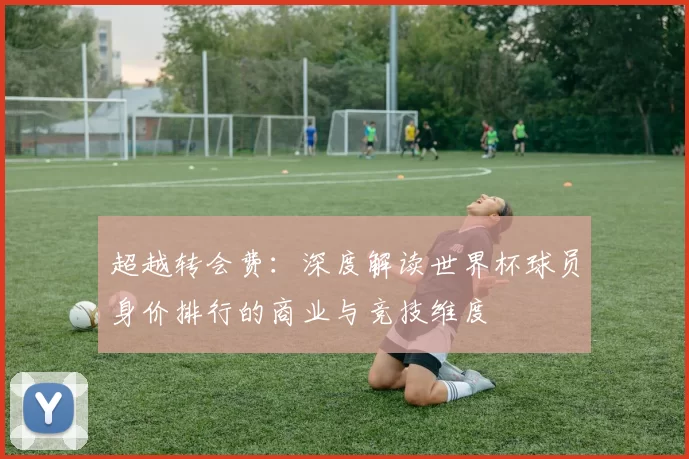 超越转会费：深度解读世界杯球员身价排行的商业与竞技维度
