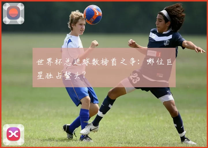 世界杯总进球数榜首之争：哪位巨星独占鳌头？