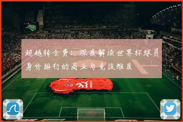 超越转会费：深度解读世界杯球员身价排行的商业与竞技维度