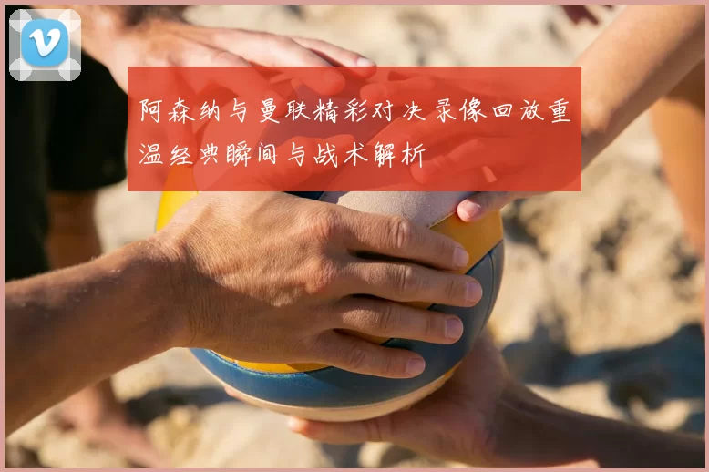 阿森纳与曼联精彩对决录像回放重温经典瞬间与战术解析