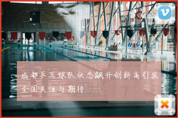 成都乒乓球队状态飙升创新高引发全国关注与期待
