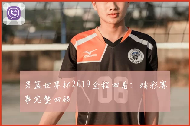 男篮世界杯2019全程回看:精彩赛事完整回顾