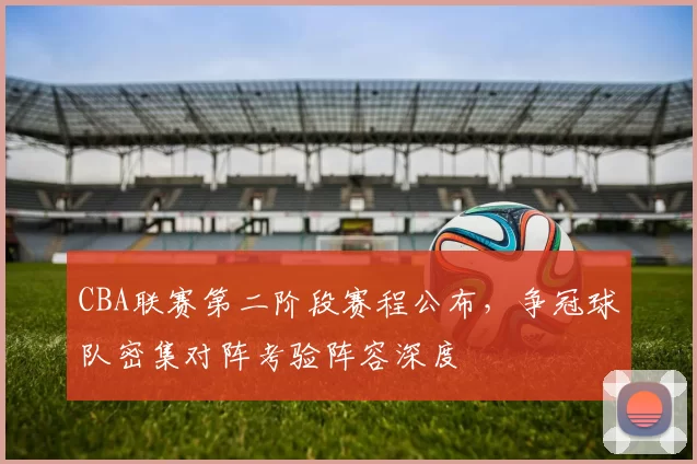CBA联赛第二阶段赛程公布，争冠球队密集对阵考验阵容深度