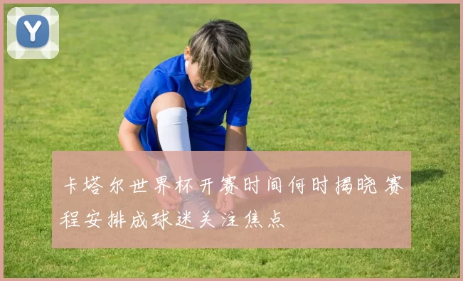 卡塔尔世界杯开赛时间何时揭晓 赛程安排成球迷关注焦点