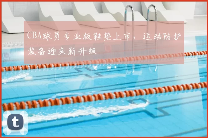CBA球员专业版鞋垫上市，运动防护装备迎来新升级