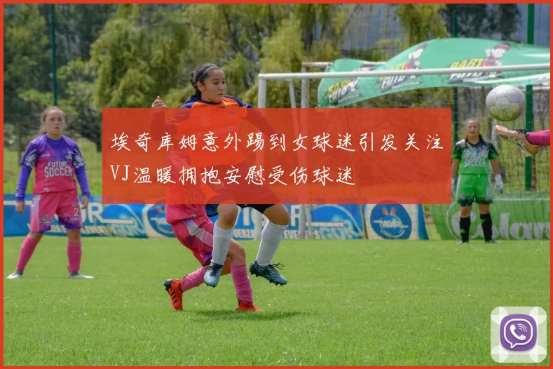 埃奇库姆意外踢到女球迷引发关注VJ温暖拥抱安慰受伤球迷