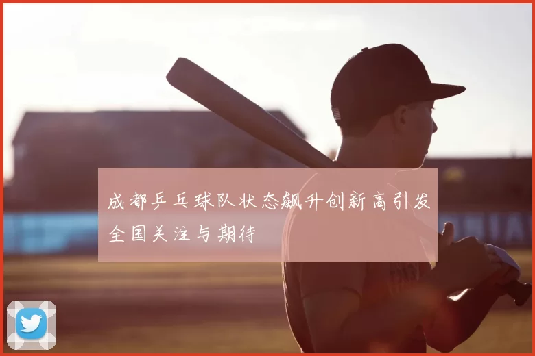 成都乒乓球队状态飙升创新高引发全国关注与期待