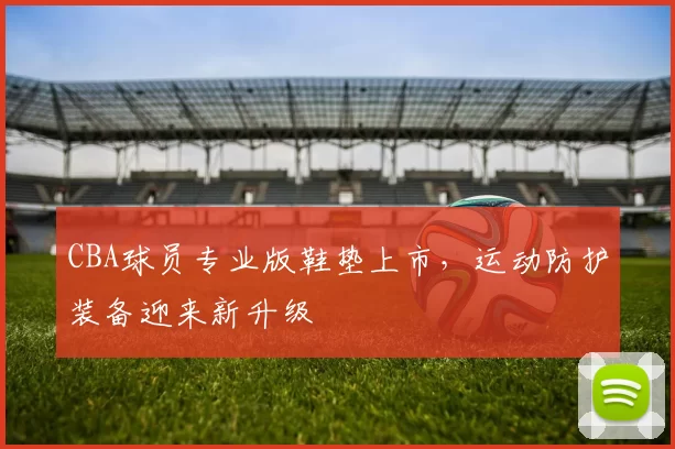 CBA球员专业版鞋垫上市，运动防护装备迎来新升级