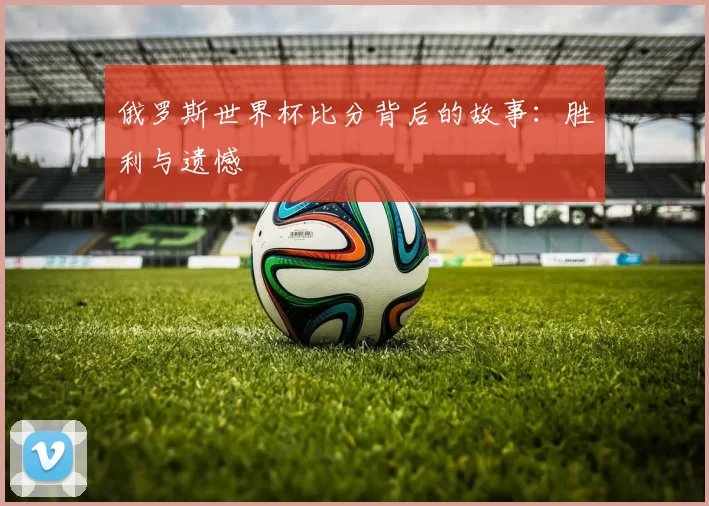俄罗斯世界杯比分背后的故事：胜利与遗憾
