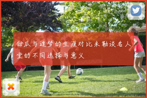 甜瓜与追梦的生涯对比米勒谈名人堂的不同选择与意义