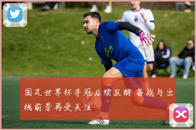 国足世界杯夺冠后续发酵 备战与出线前景再受关注