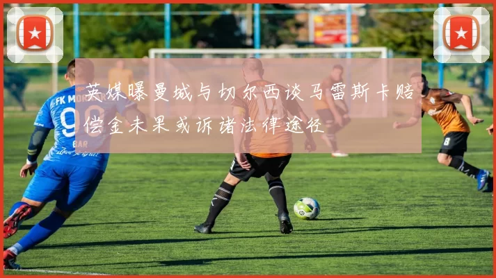 英媒曝曼城与切尔西谈马雷斯卡赔偿金未果或诉诸法律途径