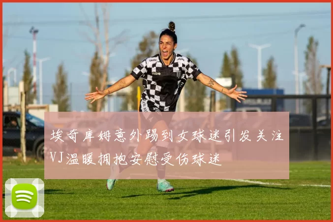 埃奇库姆意外踢到女球迷引发关注VJ温暖拥抱安慰受伤球迷