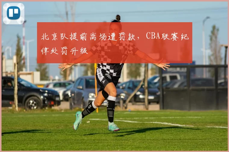 北京队提前离场遭罚款,CBA联赛纪律处罚升级