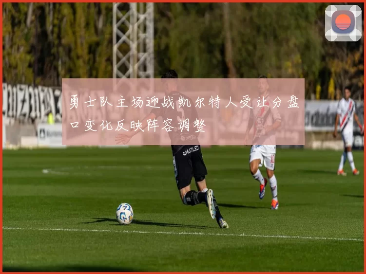 勇士队主场迎战凯尔特人受让分盘口变化反映阵容调整