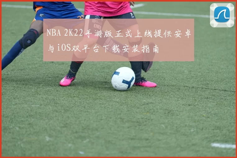 NBA 2K22手游版正式上线提供安卓与iOS双平台下载安装指南
