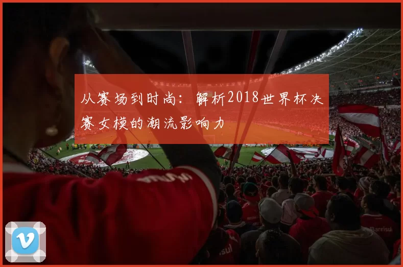 从赛场到时尚：解析2018世界杯决赛女模的潮流影响力