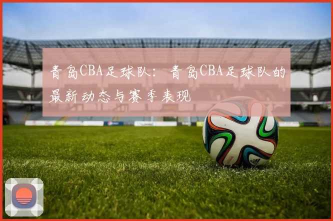青岛CBA足球队：青岛CBA足球队的最新动态与赛季表现