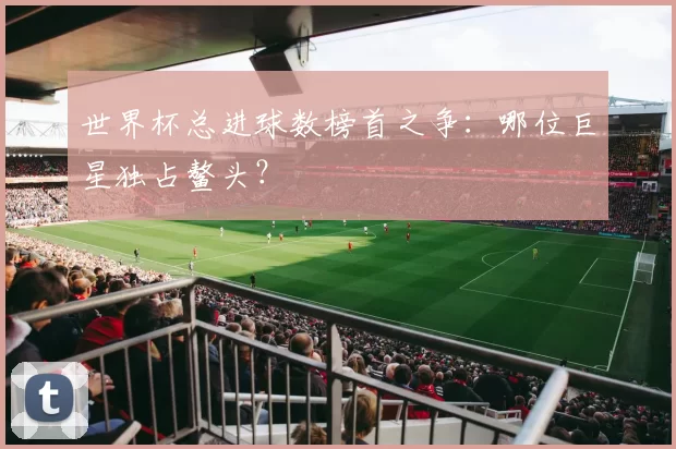 世界杯总进球数榜首之争：哪位巨星独占鳌头？