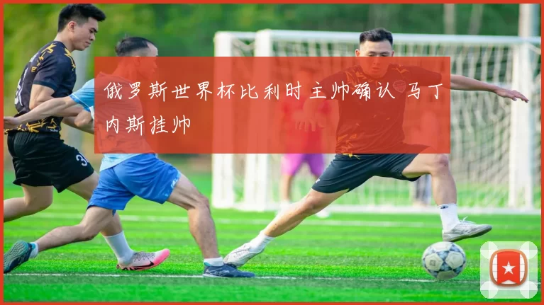 俄罗斯世界杯比利时主帅确认 马丁内斯挂帅