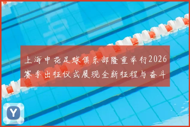 上海申花足球俱乐部隆重举行2026赛季出征仪式展现全新征程与奋斗目标