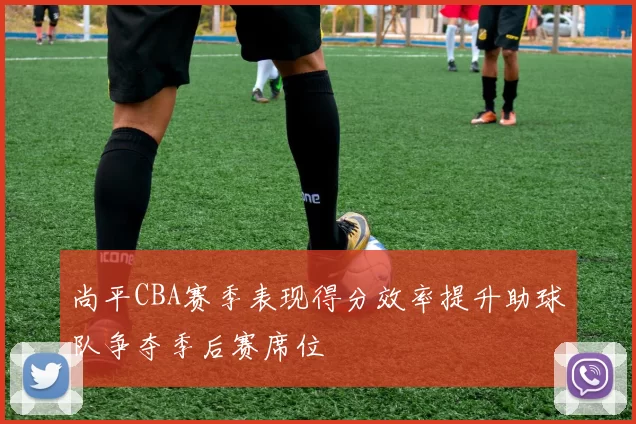 尚平CBA赛季表现得分效率提升助球队争夺季后赛席位