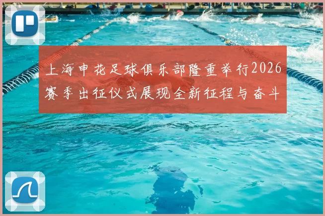 上海申花足球俱乐部隆重举行2026赛季出征仪式展现全新征程与奋斗目标