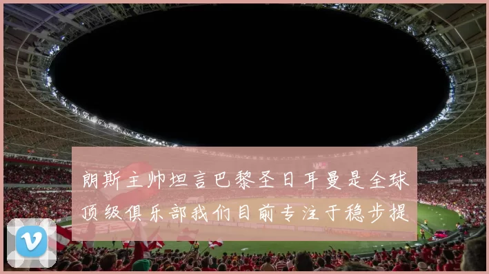 朗斯主帅坦言巴黎圣日耳曼是全球顶级俱乐部我们目前专注于稳步提升表现