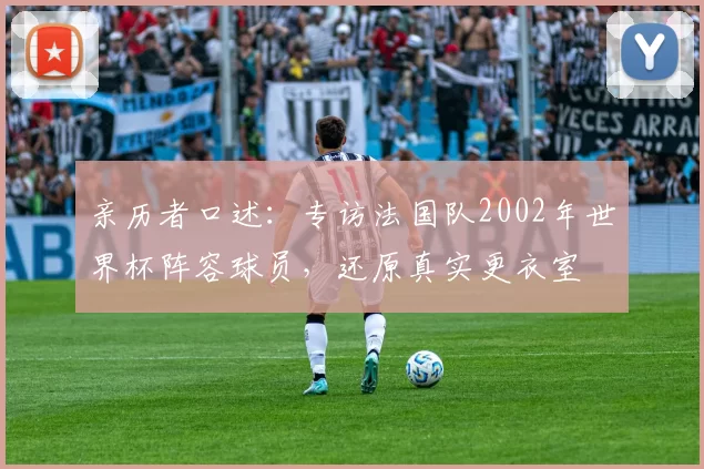 亲历者口述：专访法国队2002年世界杯阵容球员，还原真实更衣室