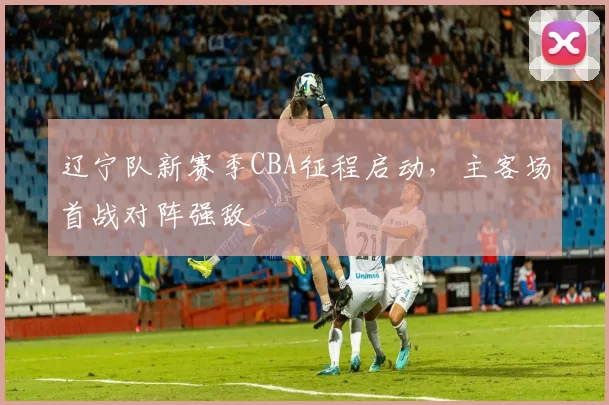 辽宁队新赛季CBA征程启动，主客场首战对阵强敌