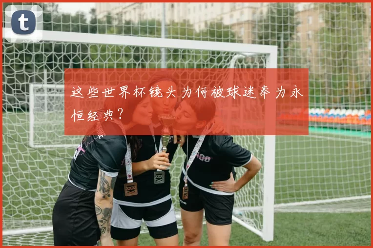 这些世界杯镜头为何被球迷奉为永恒经典？