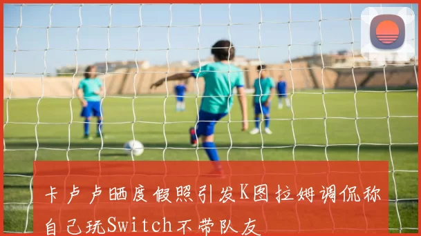 卡卢卢晒度假照引发K图拉姆调侃称自己玩Switch不带队友