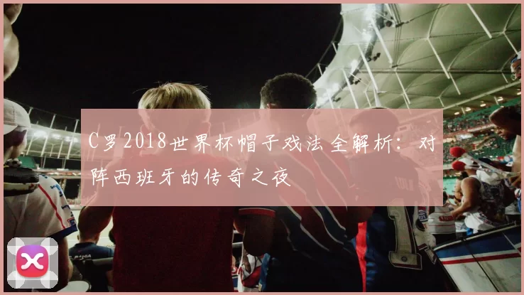 C罗2018世界杯帽子戏法全解析：对阵西班牙的传奇之夜