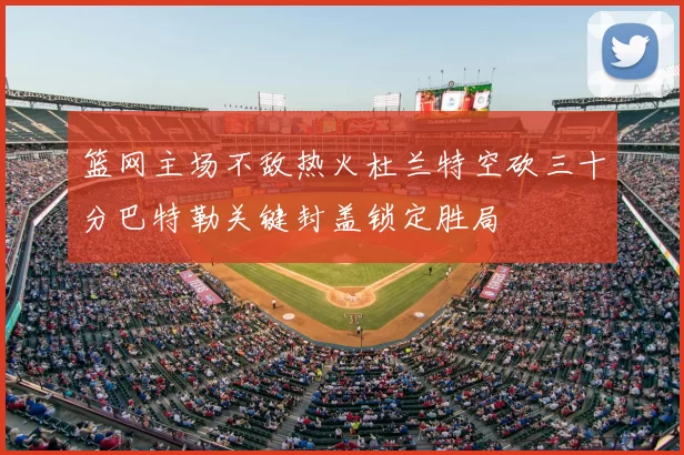篮网主场不敌热火杜兰特空砍三十分巴特勒关键封盖锁定胜局