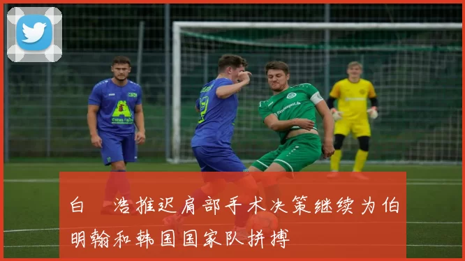 白昇浩推迟肩部手术决策继续为伯明翰和韩国国家队拼搏