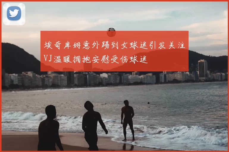 埃奇库姆意外踢到女球迷引发关注VJ温暖拥抱安慰受伤球迷
