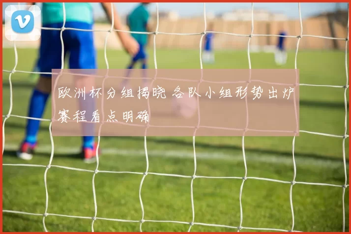 欧洲杯分组揭晓 各队小组形势出炉赛程看点明确