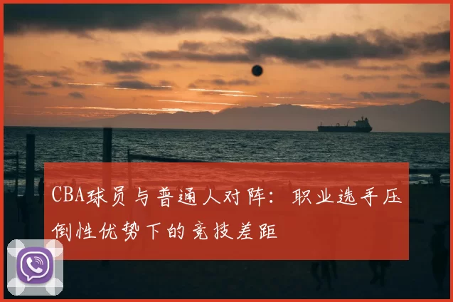 CBA球员与普通人对阵：职业选手压倒性优势下的竞技差距
