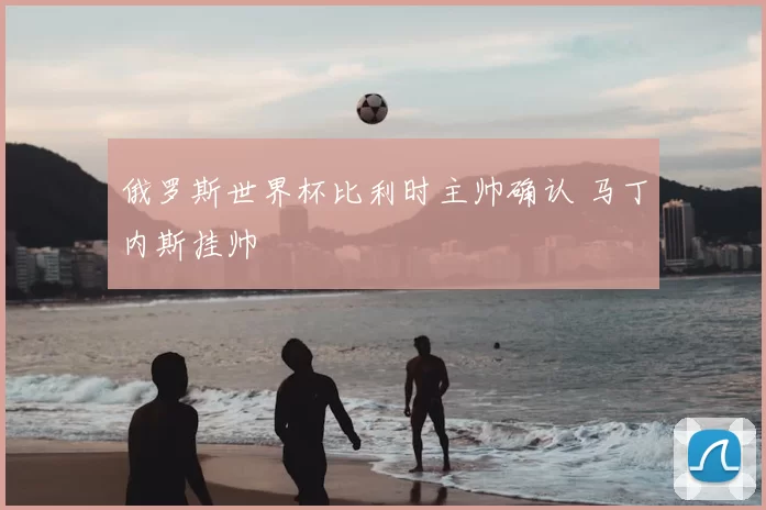 俄罗斯世界杯比利时主帅确认 马丁内斯挂帅