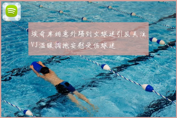 埃奇库姆意外踢到女球迷引发关注VJ温暖拥抱安慰受伤球迷