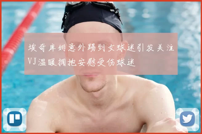 埃奇库姆意外踢到女球迷引发关注VJ温暖拥抱安慰受伤球迷
