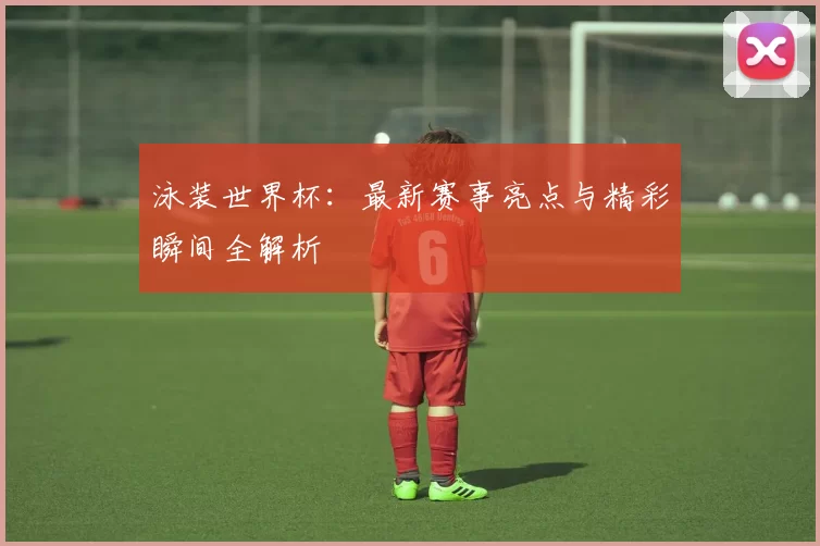 泳装世界杯:最新赛事亮点与精彩瞬间全解析