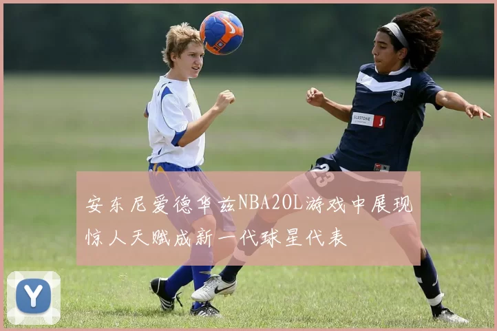 安东尼爱德华兹NBA2OL游戏中展现惊人天赋成新一代球星代表