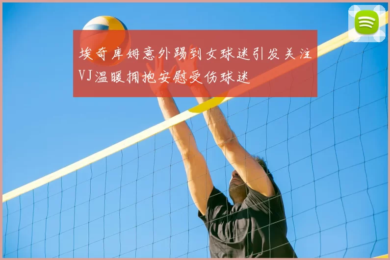 埃奇库姆意外踢到女球迷引发关注VJ温暖拥抱安慰受伤球迷