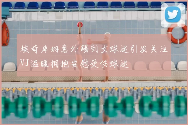 埃奇库姆意外踢到女球迷引发关注VJ温暖拥抱安慰受伤球迷