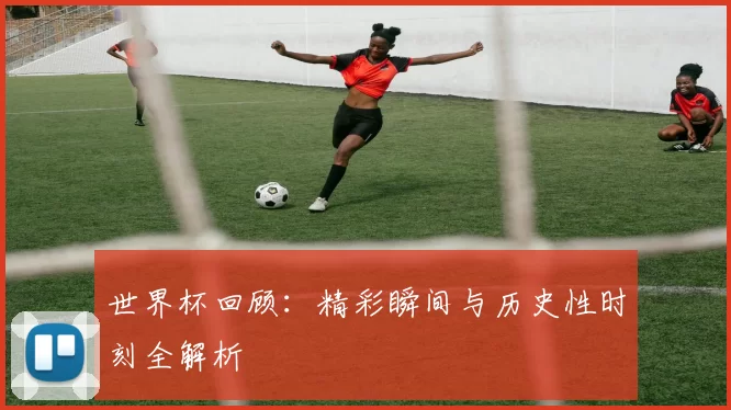 世界杯回顾：精彩瞬间与历史性时刻全解析