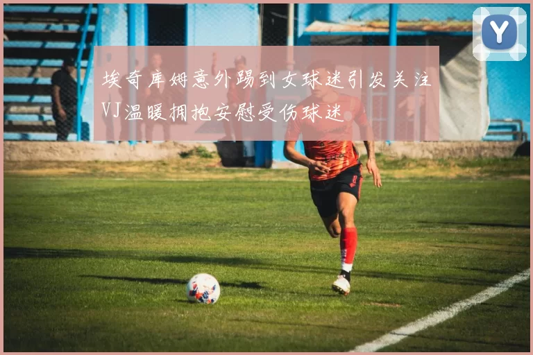 埃奇库姆意外踢到女球迷引发关注VJ温暖拥抱安慰受伤球迷