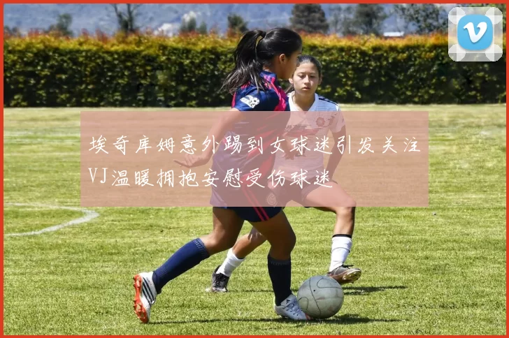 埃奇库姆意外踢到女球迷引发关注VJ温暖拥抱安慰受伤球迷