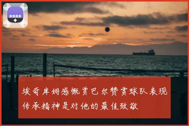 埃奇库姆感慨贾巴尔赞赏球队表现传承精神是对他的最佳致敬